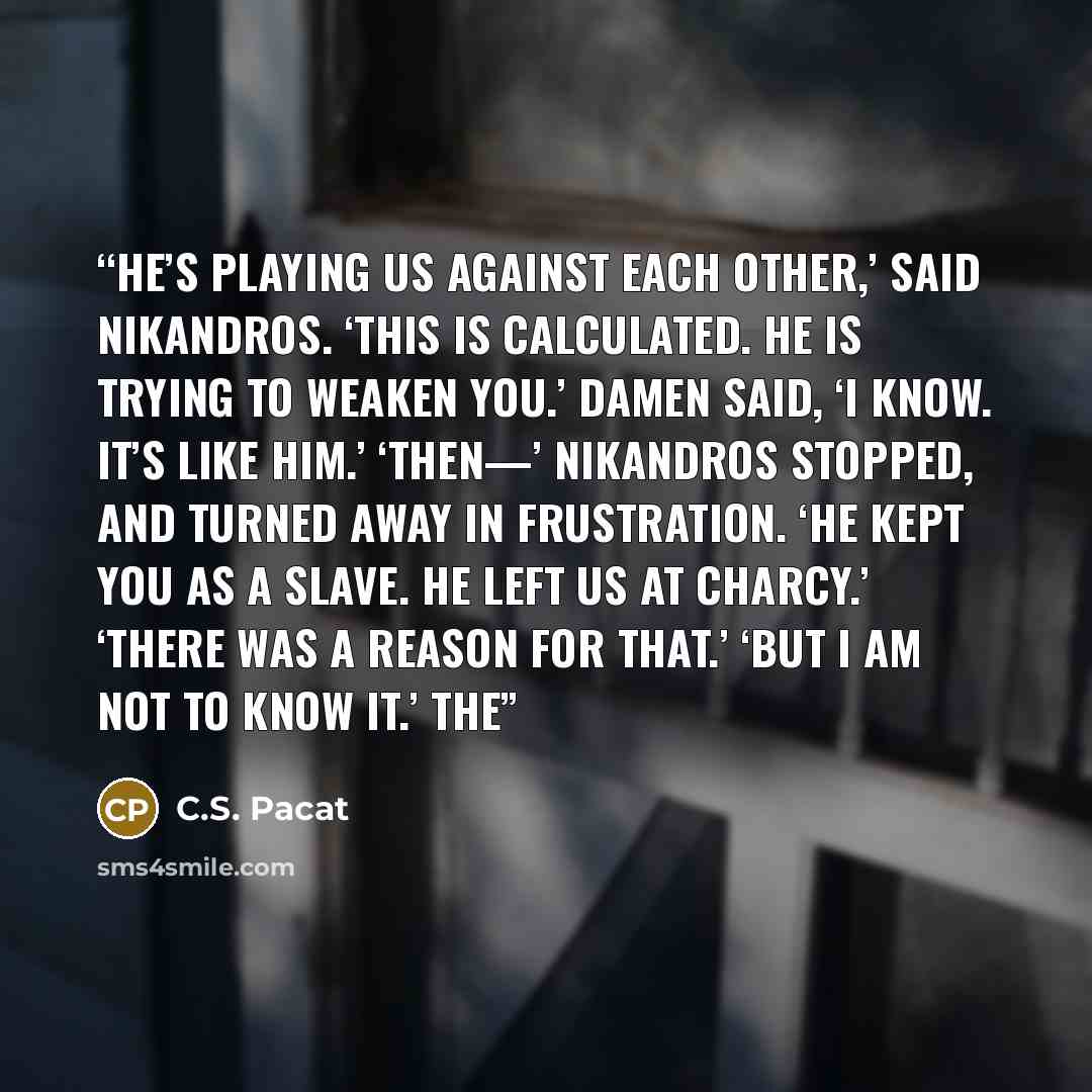 “He’s playing us against each other,’ said Nikandros. ‘This is calculated. He is trying to weaken you.’ Damen said, ‘I know. It’s like him.’ ‘Then—’ Nikandros stopped, and turned away in frustration. ‘He kept you as a slave. He left us at Charcy.’ ‘There was a reason for that.’ ‘But I am not to…” quote by C.S. Pacat