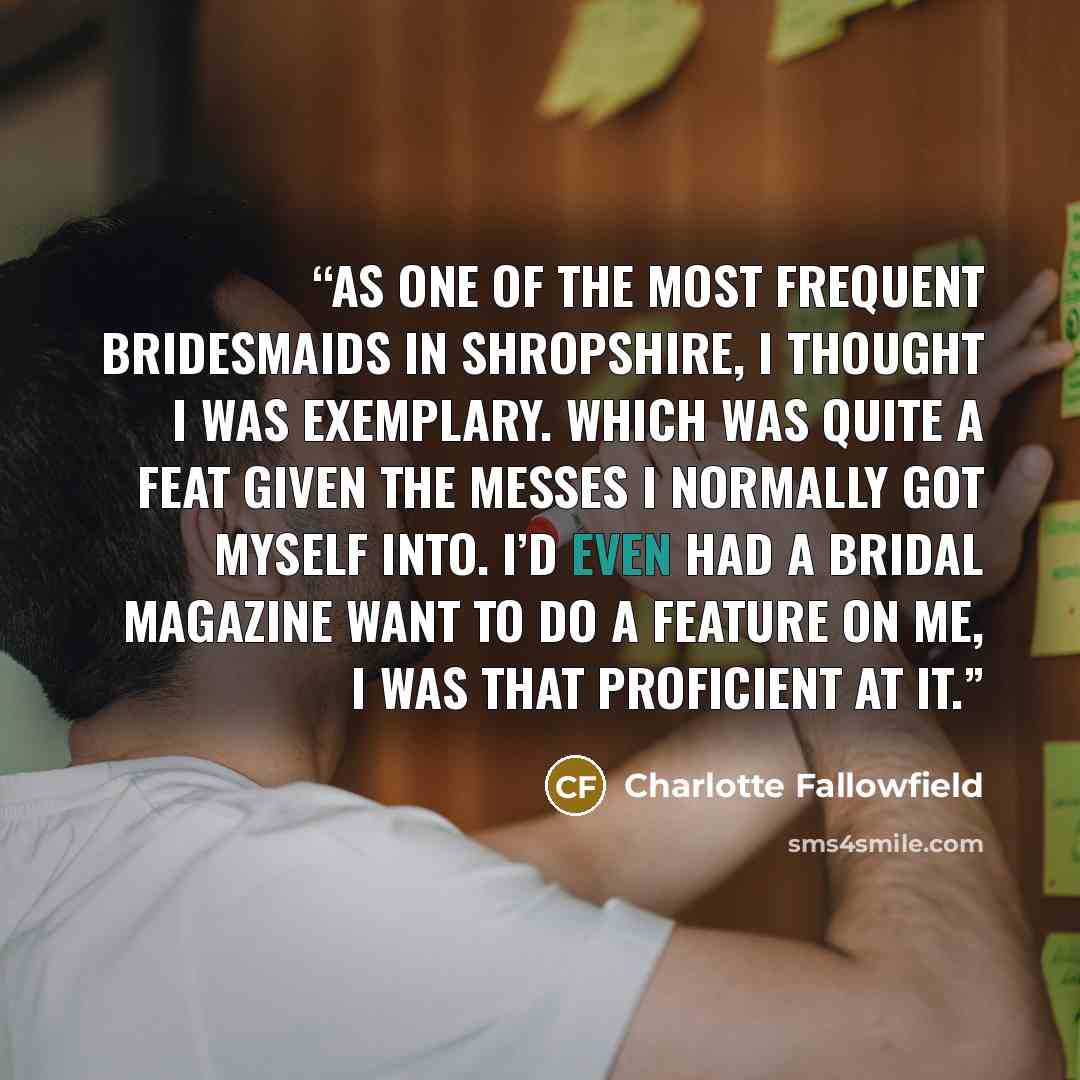 “as one of the most frequent bridesmaids in Shropshire, I thought I was exemplary. Which was quite a feat given the messes I normally got myself into. I’d even had a bridal magazine want to do a feature on me, I was that proficient at it.” quote by Charlotte Fallowfield