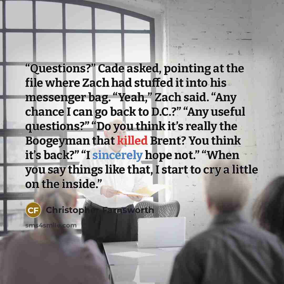 “Questions?” Cade asked, pointing at the file where Zach had stuffed it into his messenger bag. “Yeah,” Zach said. “Any chance I can go back to D.C.?” “Any useful questions?” “Do you think it’s really the Boogeyman that killed Brent? You think it’s back?” “I sincerely hope not.” “When you say…” quote by Christopher Farnsworth