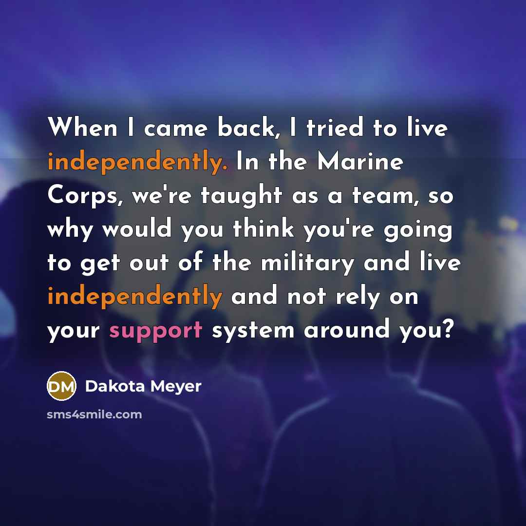 “When I came back, I tried to live independently. In the Marine Corps, we're taught as a team, so why would you think you're going to get out of the military and live independently and not rely on your support system around you?” quote by Dakota Meyer