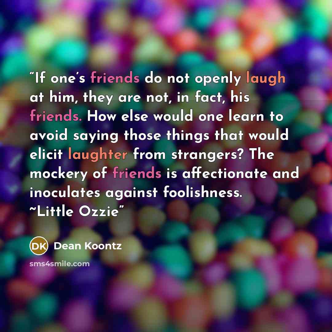“If one’s friends do not openly laugh at him, they are not, in fact, his friends. How else would one learn to avoid saying those things that would elicit laughter from strangers? The mockery of friends is affectionate and inoculates against foolishness. ~Little Ozzie” quote by Dean Koontz