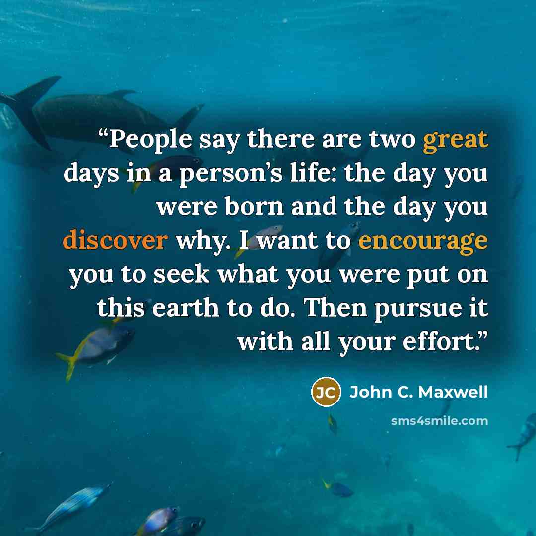 “People say there are two great days in a person’s life: the day you were born and the day you discover why. I want to encourage you to seek what you were put on this earth to do. Then pursue it with all your effort.” quote by John C. Maxwell