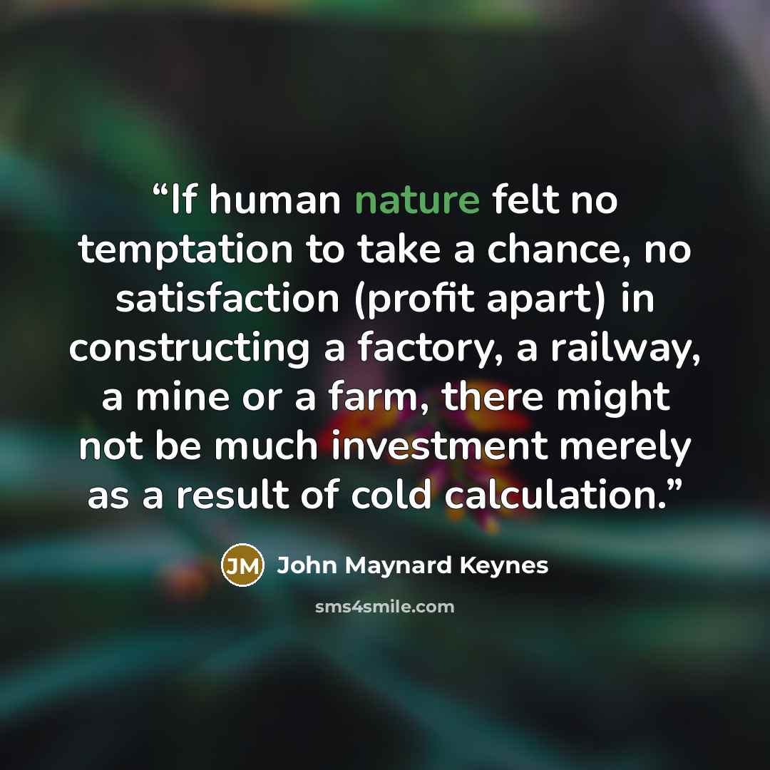 “If human nature felt no temptation to take a chance, no satisfaction (profit apart) in constructing a factory, a railway, a mine or a farm, there might not be much investment merely as a result of cold calculation.” quote by John Maynard Keynes