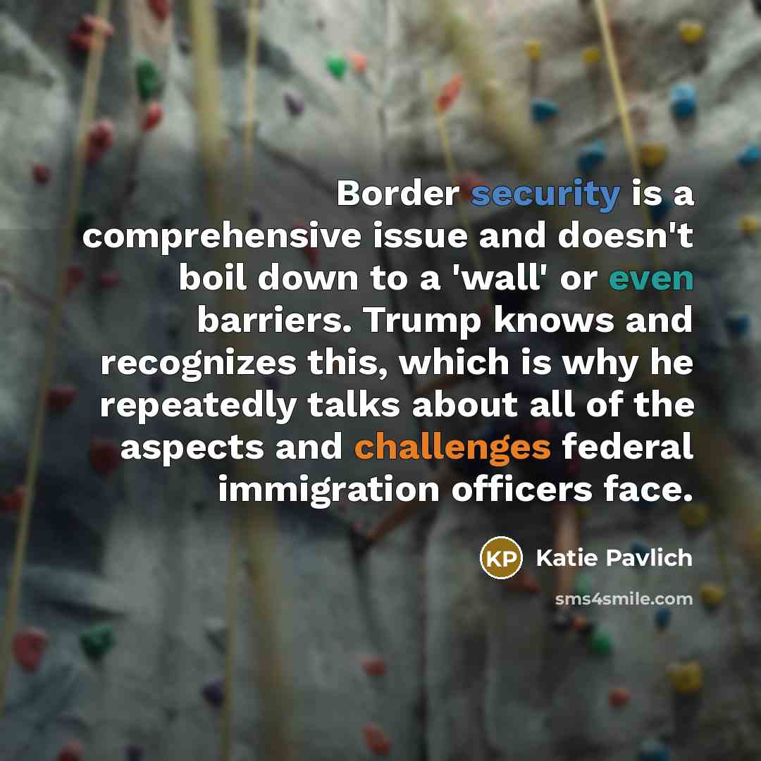 “Border security is a comprehensive issue and doesn't boil down to a 'wall' or even barriers. Trump knows and recognizes this, which is why he repeatedly talks about all of the aspects and challenges federal immigration officers face.” quote by Katie Pavlich
