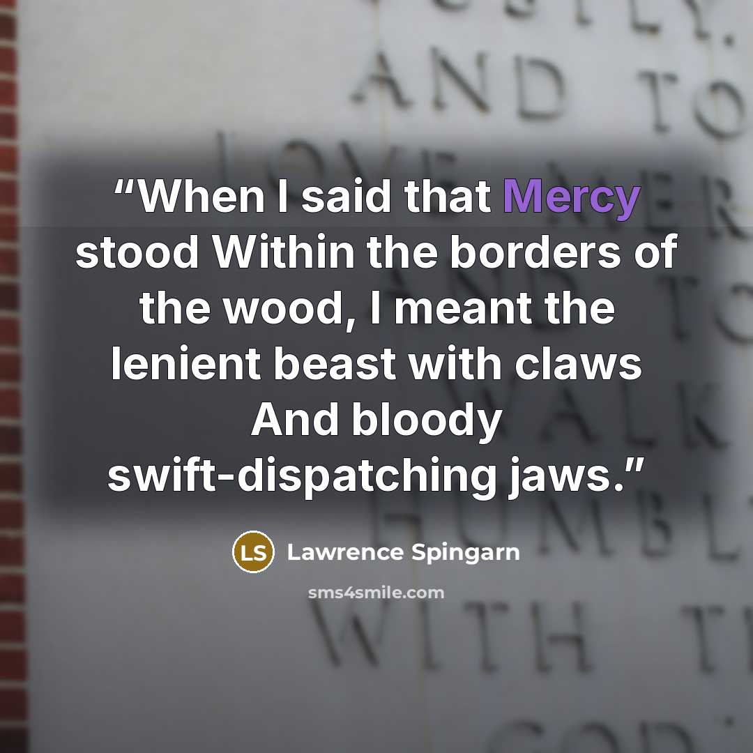 “When I said that Mercy stood Within the borders of the wood, I meant the lenient beast with claws And bloody swift-dispatching jaws.” quote by Lawrence Spingarn