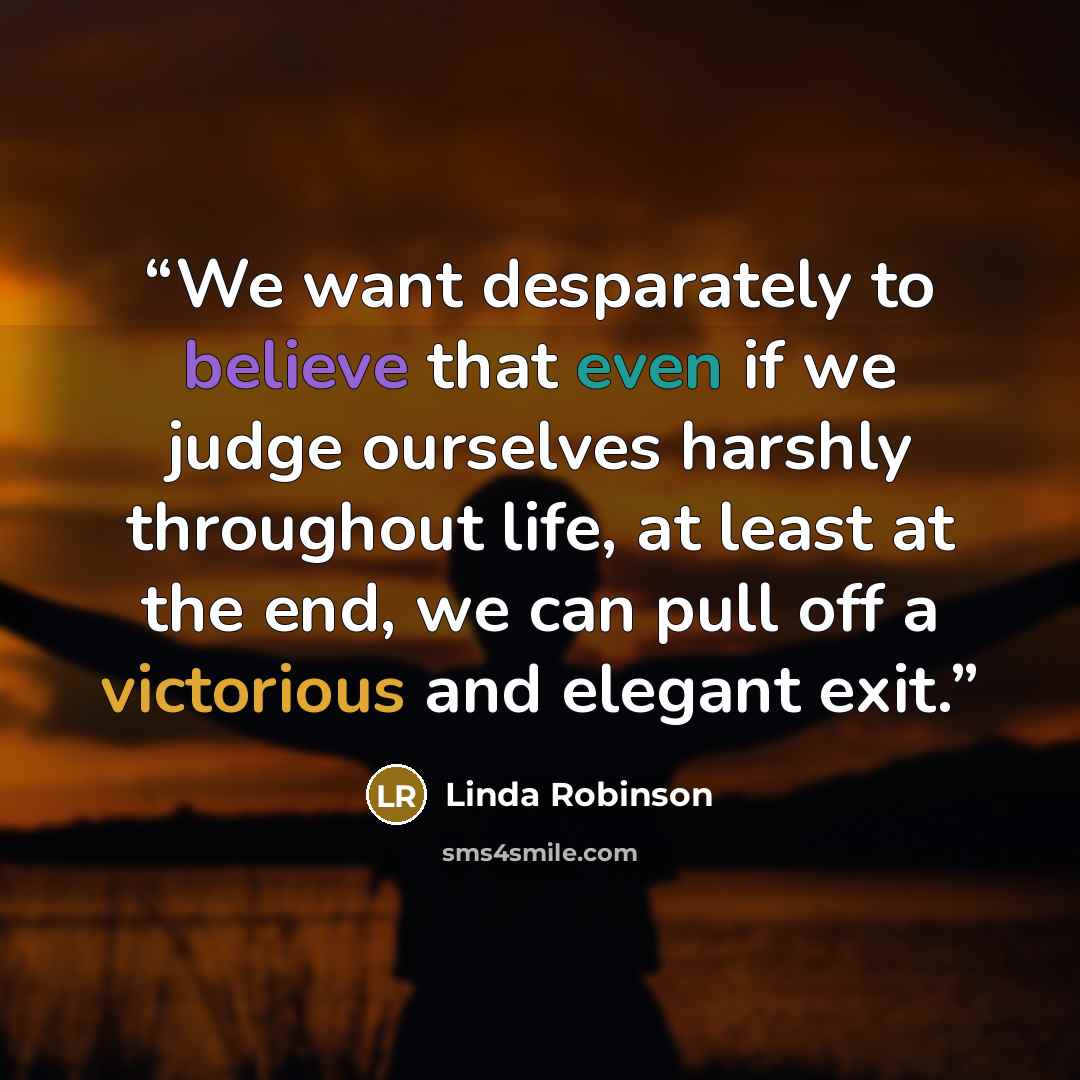 “We want desparately to believe that even if we judge ourselves harshly throughout life, at least at the end, we can pull off a victorious and elegant exit.” quote by Linda Robinson