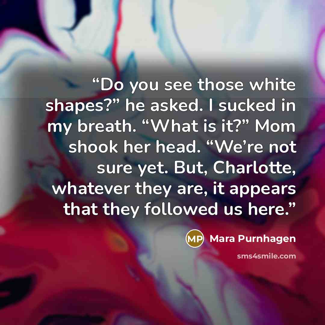 “Do you see those white shapes?” he asked. I sucked in my breath. “What is it?” Mom shook her head. “We’re not sure yet. But, Charlotte, whatever they are, it appears that they followed us here.” quote by Mara Purnhagen