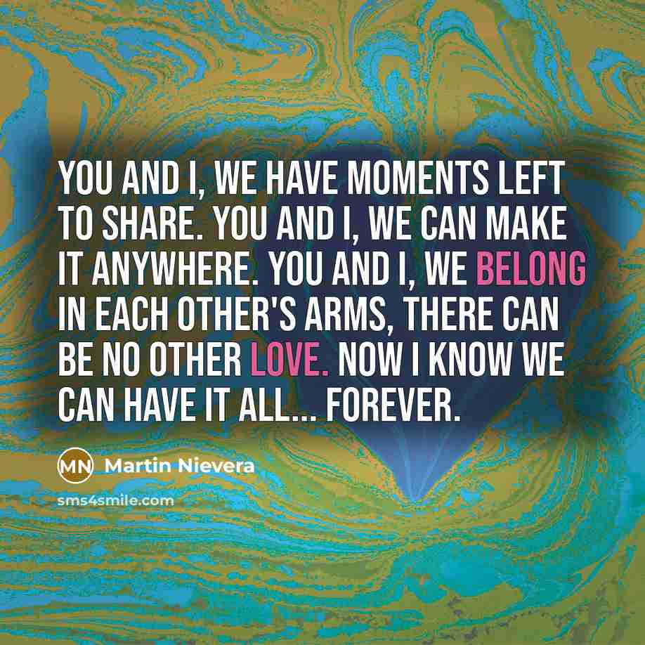 “You and I, we have moments left to share. You and I, we can make it anywhere. You and I, we belong in each other's arms, there can be no other love. Now I know we can have it all... Forever.” quote by Martin Nievera