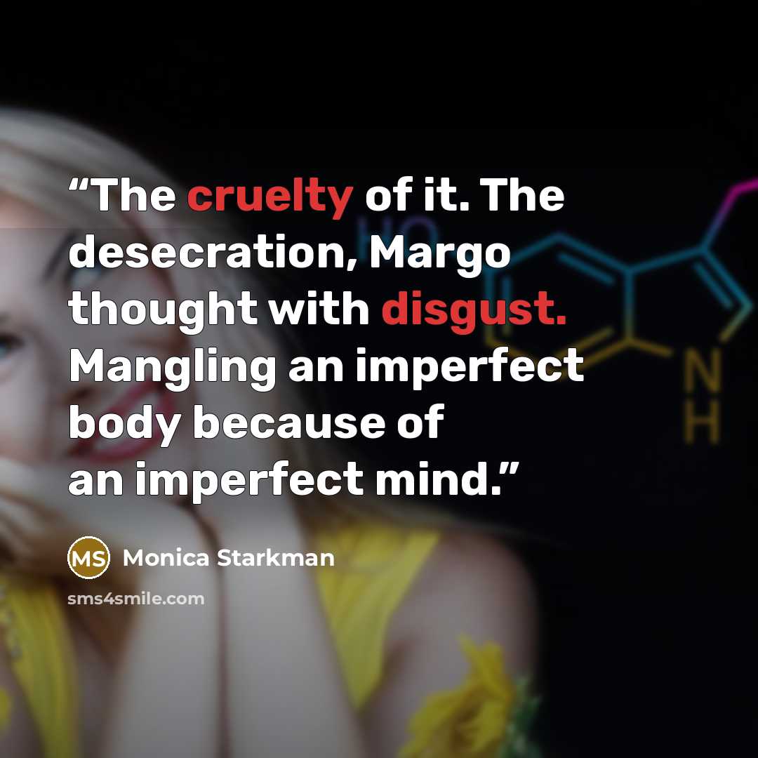 “The cruelty of it. The desecration, Margo thought with disgust. Mangling an imperfect body because of an imperfect mind.” quote by Monica Starkman