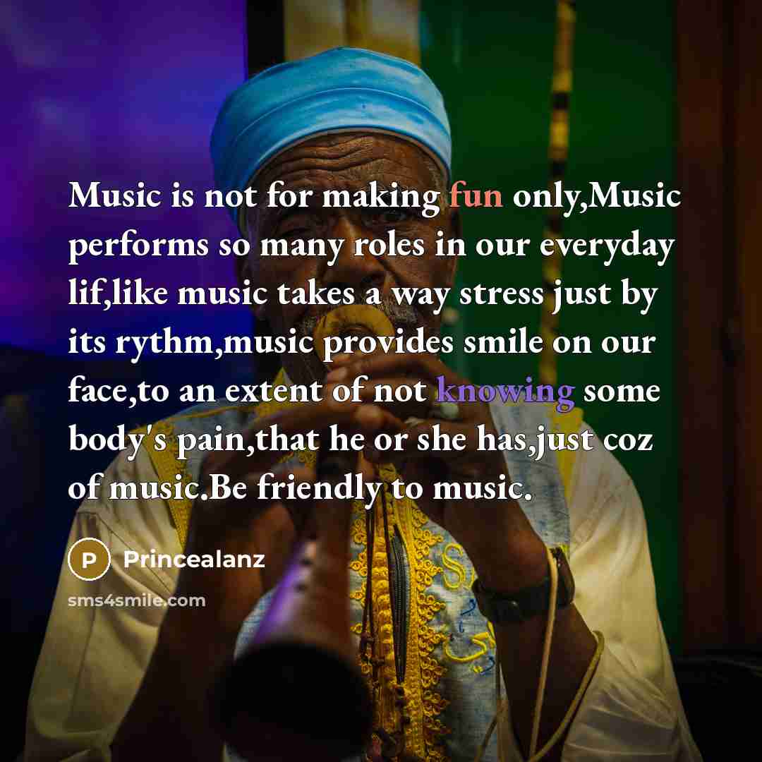 “Music is not for making fun only,Music performs so many roles in our everyday lif,like music takes a way stress just by its rythm,music provides smile on our face,to an extent of not knowing some body's pain,that he or she has,just coz of music.Be friendly to music.” quote by Princealanz