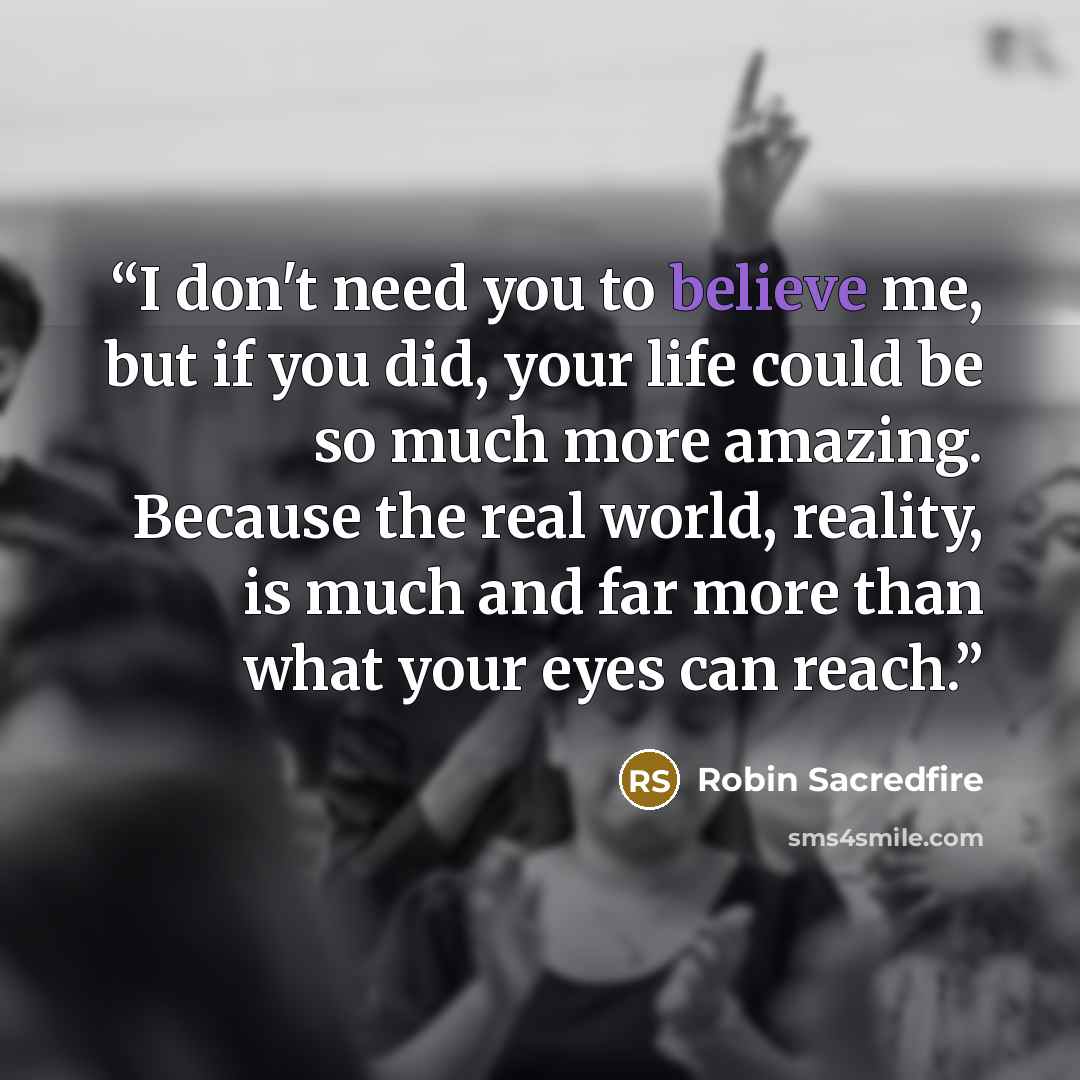 “I don't need you to believe me, but if you did, your life could be so much more amazing. Because the real world, reality, is much and far more than what your eyes can reach.” quote by Robin Sacredfire