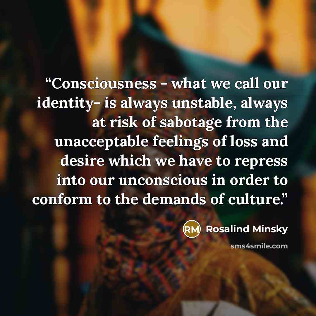 “Consciousness - what we call our identity- is always unstable, always at risk of sabotage from the unacceptable feelings of loss and desire which we have to repress into our unconscious in order to conform to the demands of culture.” quote by Rosalind Minsky