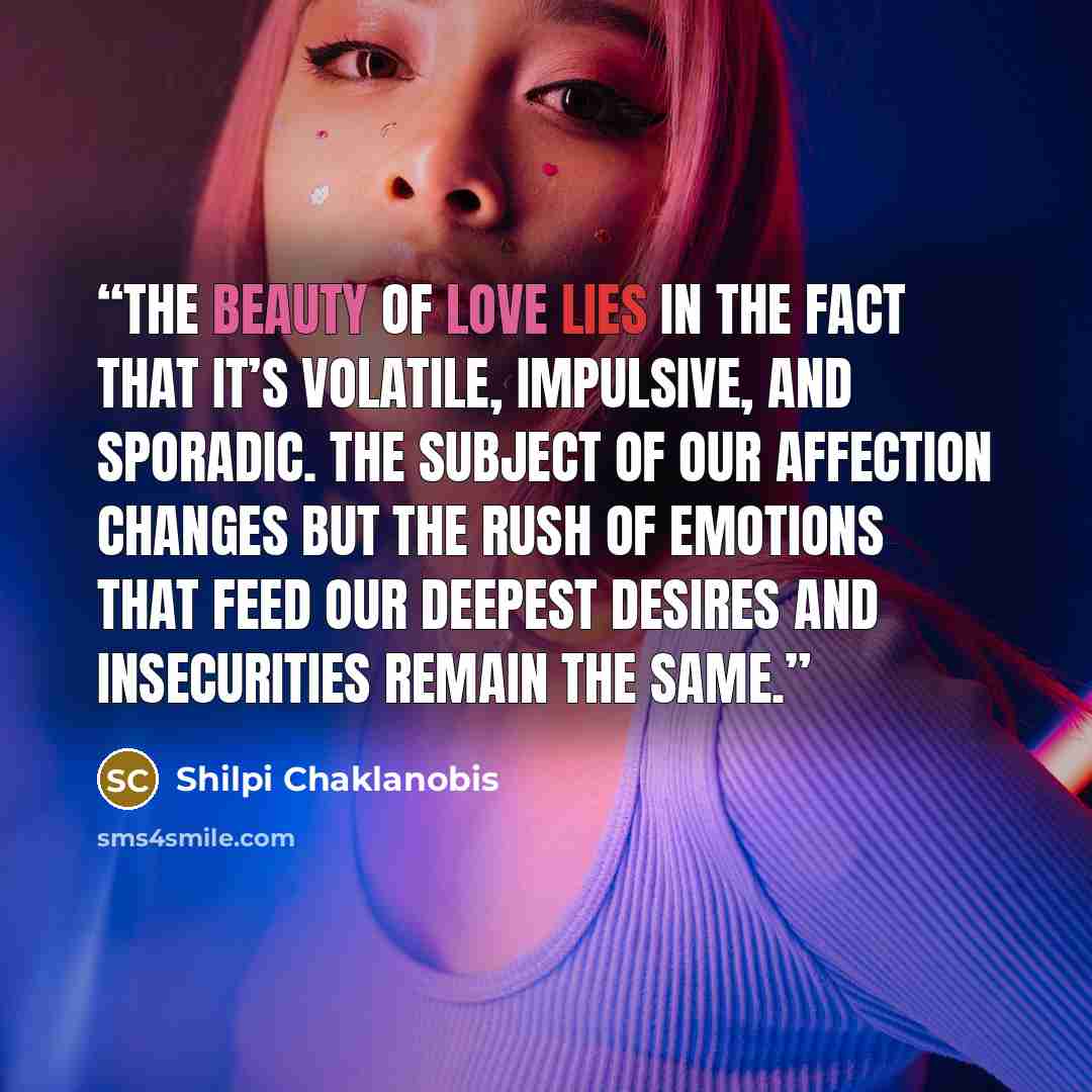 “The beauty of love lies in the fact that it’s volatile, impulsive, and sporadic. The subject of our affection changes but the rush of emotions that feed our deepest desires and insecurities remain the same.” quote by Shilpi Chaklanobis
