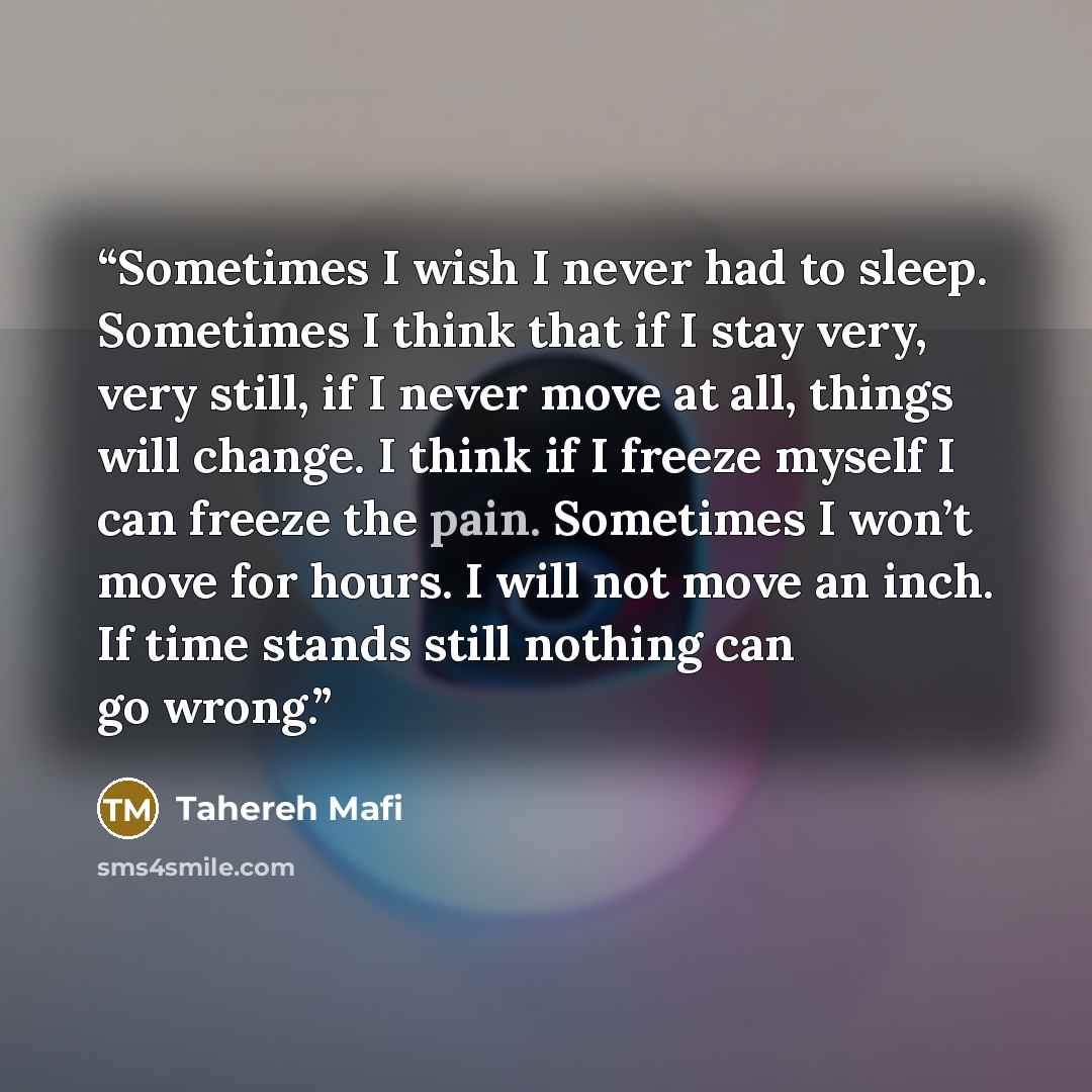 “Sometimes I wish I never had to sleep. Sometimes I think that if I stay very, very still, if I never move at all, things will change. I think if I freeze myself I can freeze the pain. Sometimes I won’t move for hours. I will not move an inch. If time stands still nothing can go wrong.” quote by Tahereh Mafi