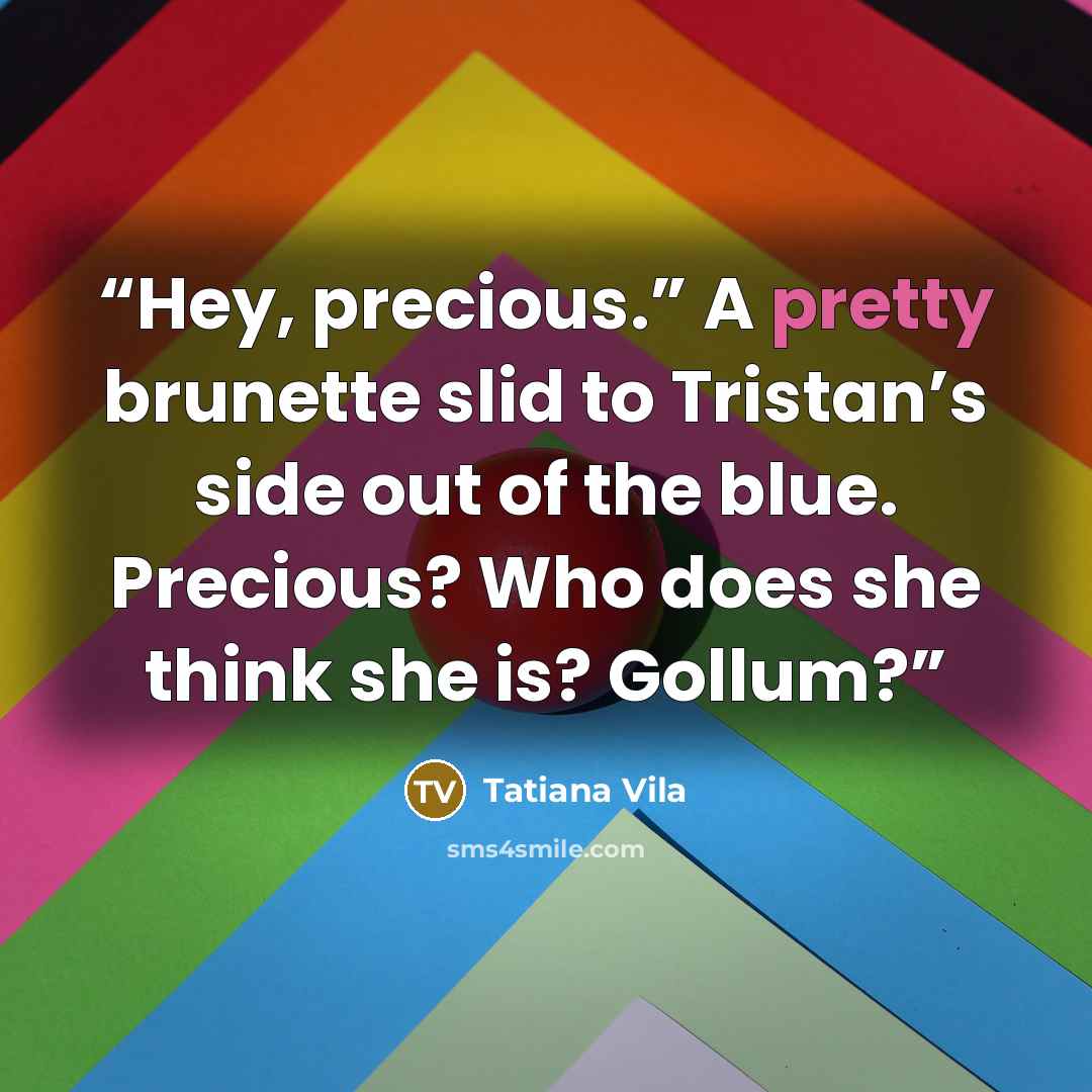 “Hey, precious.” A pretty brunette slid to Tristan’s side out of the blue. Precious? Who does she think she is? Gollum?” quote by Tatiana Vila