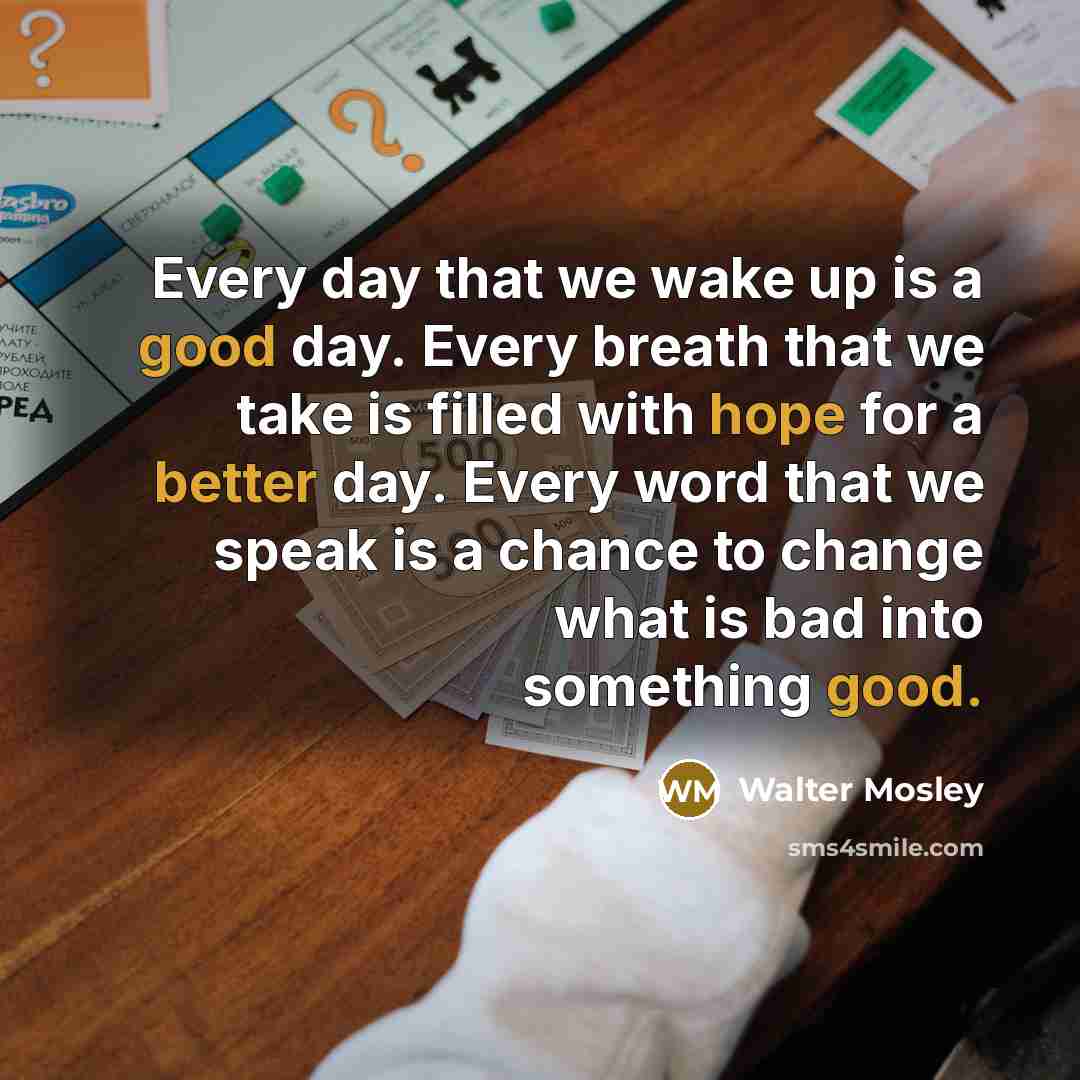 “Every day that we wake up is a good day. Every breath that we take is filled with hope for a better day. Every word that we speak is a chance to change what is bad into something good.” quote by Walter Mosley