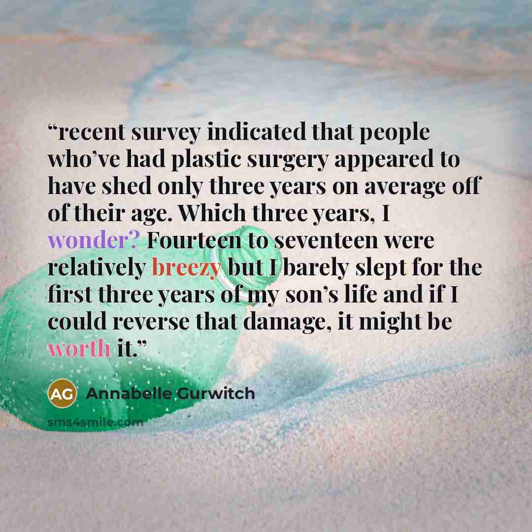 “recent survey indicated that people who’ve had plastic surgery appeared to have shed only three years on average off of their age. Which three years, I wonder? Fourteen to seventeen were relatively breezy but I barely slept for the first three years of my son’s life and if I could reverse that…” quote by Annabelle Gurwitch