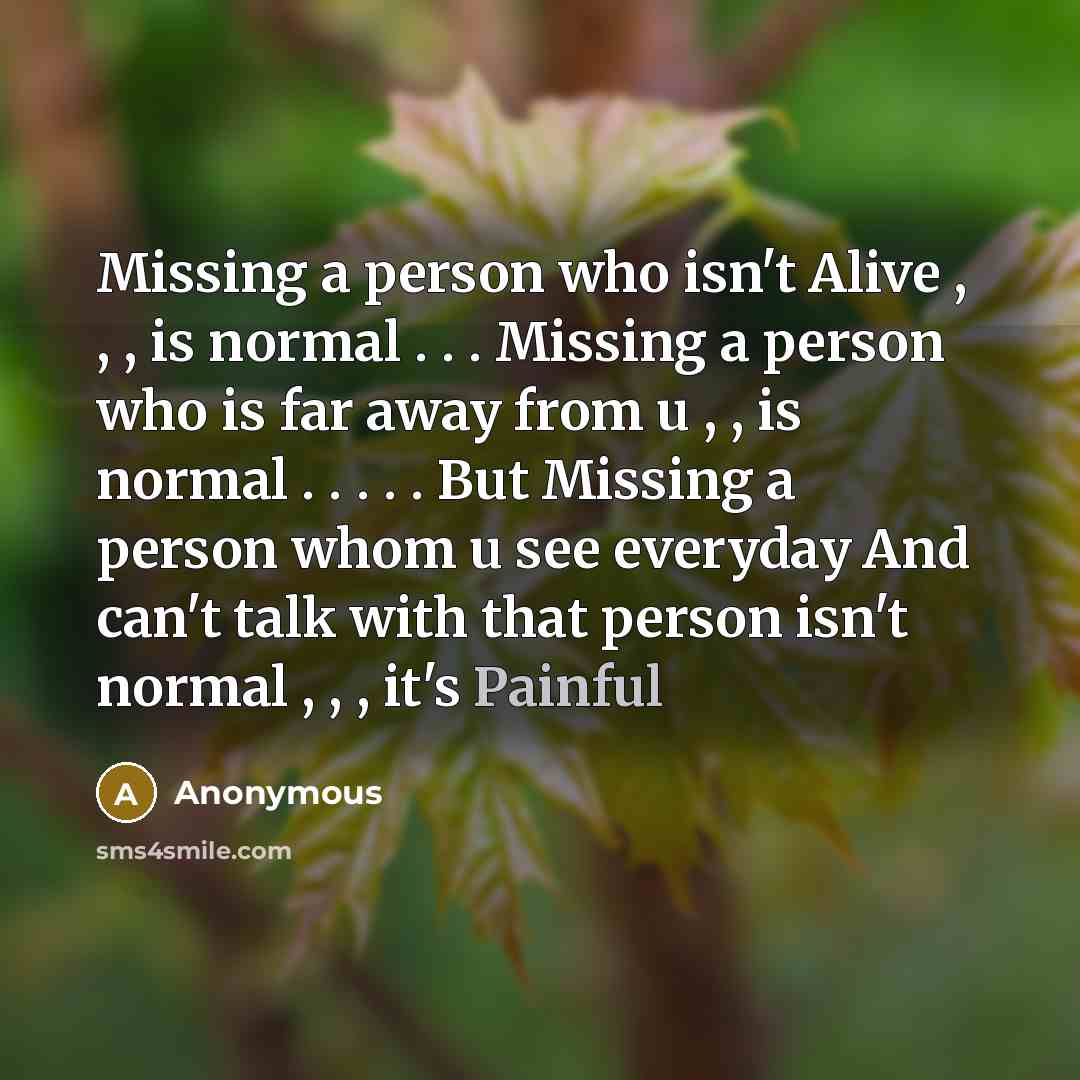 “Missing a person who isn't Alive , , , is normal . . . Missing a person who is far away from u , , is normal . . . . . But Missing a person whom u see everyday And can't talk with that person isn't normal , , , it's Painful” quote by Anonymous