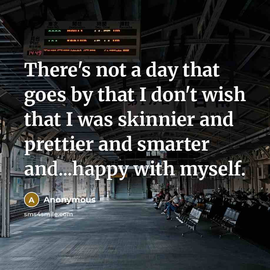 “There's not a day that goes by that I don't wish that I was skinnier and prettier and smarter and...happy with myself.” quote by Anonymous