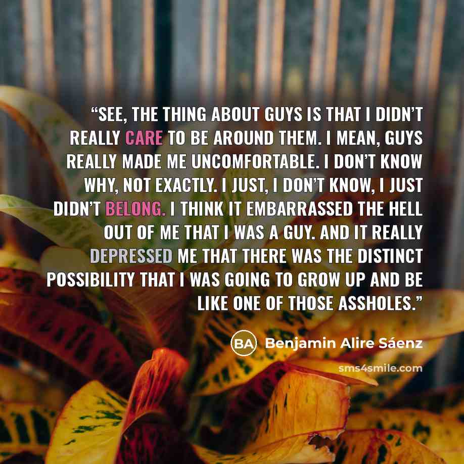 “See, the thing about guys is that I didn’t really care to be around them. I mean, guys really made me uncomfortable. I don’t know why, not exactly. I just, I don’t know, I just didn’t belong. I think it embarrassed the hell out of me that I was a guy. And it really depressed me that there was the…” quote by Benjamin Alire Sáenz