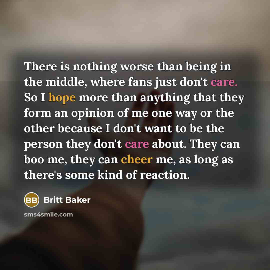 “There is nothing worse than being in the middle, where fans just don't care. So I hope more than anything that they form an opinion of me one way or the other because I don't want to be the person they don't care about. They can boo me, they can cheer me, as long as there's some kind of reaction.” quote by Britt Baker
