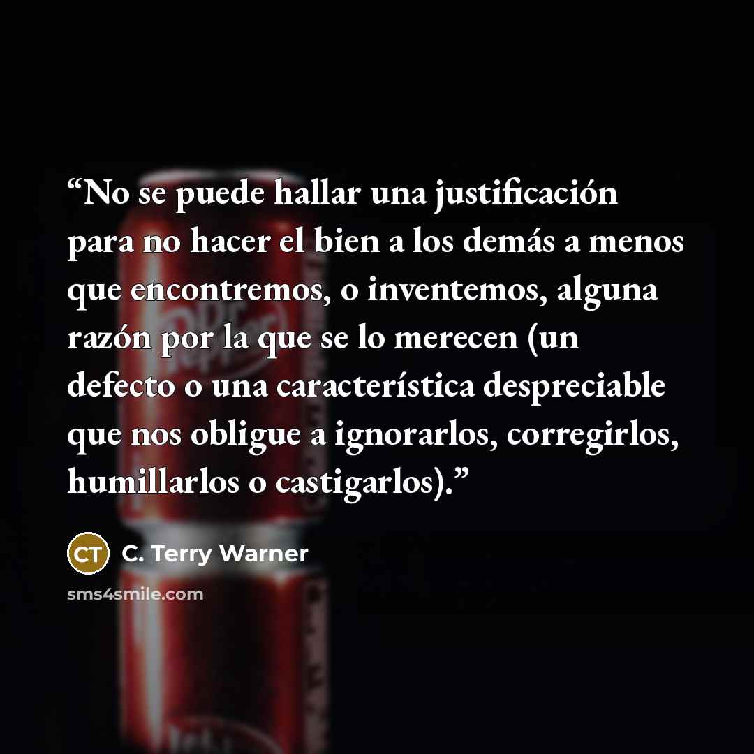 “No se puede hallar una justificación para no hacer el bien a los demás a menos que encontremos, o inventemos, alguna razón por la que se lo merecen (un defecto o una característica despreciable que nos obligue a ignorarlos, corregirlos, humillarlos o castigarlos).” quote by C. Terry Warner