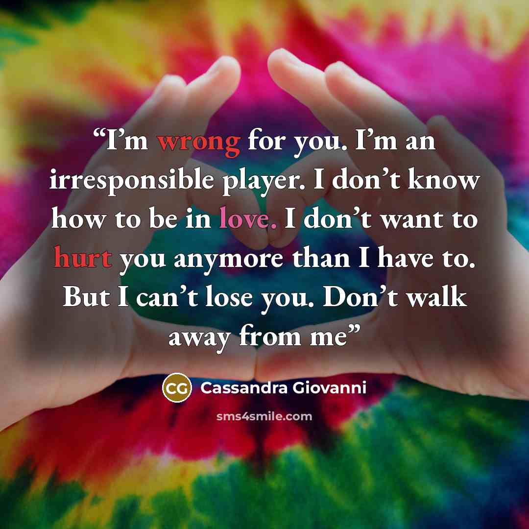 “I’m wrong for you. I’m an irresponsible player. I don’t know how to be in love. I don’t want to hurt you anymore than I have to. But I can’t lose you. Don’t walk away from me” quote by Cassandra Giovanni