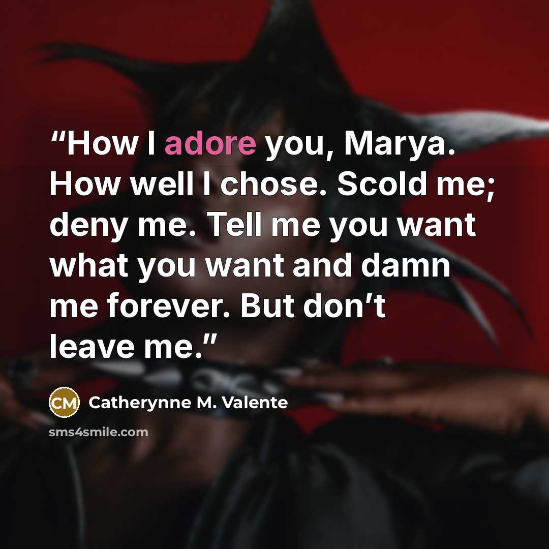 “How I adore you, Marya. How well I chose. Scold me; deny me. Tell me you want what you want and damn me forever. But don’t leave me.” quote by Catherynne M. Valente