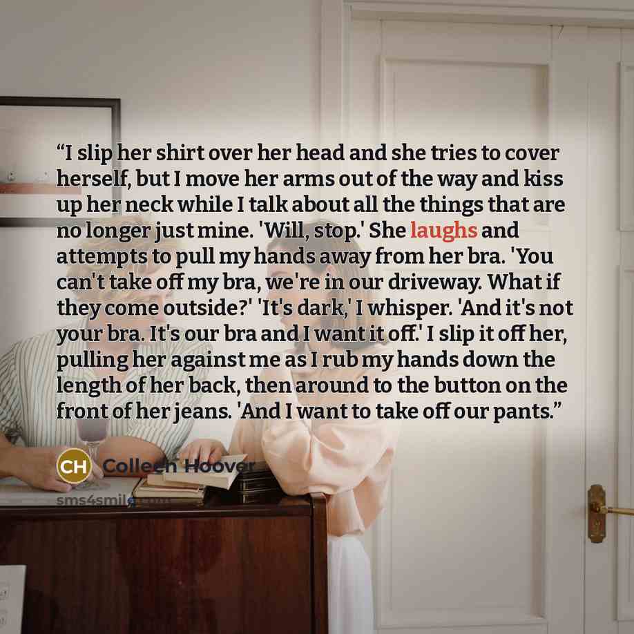 “I slip her shirt over her head and she tries to cover herself, but I move her arms out of the way and kiss up her neck while I talk about all the things that are no longer just mine. 'Will, stop.' She laughs and attempts to pull my hands away from her bra. 'You can't take off my bra, we're in our…” quote by Colleen Hoover