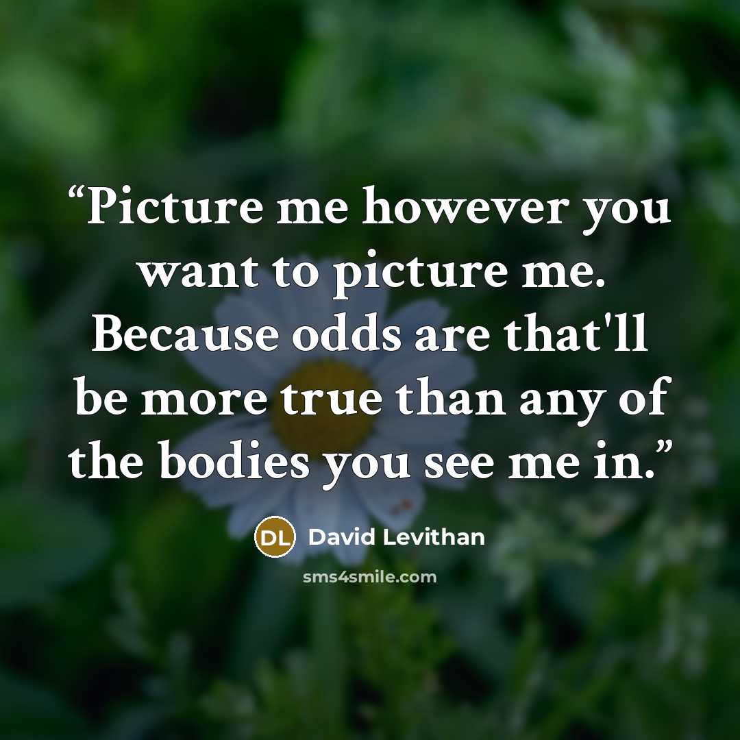 “Picture me however you want to picture me. Because odds are that'll be more true than any of the bodies you see me in.” quote by David Levithan