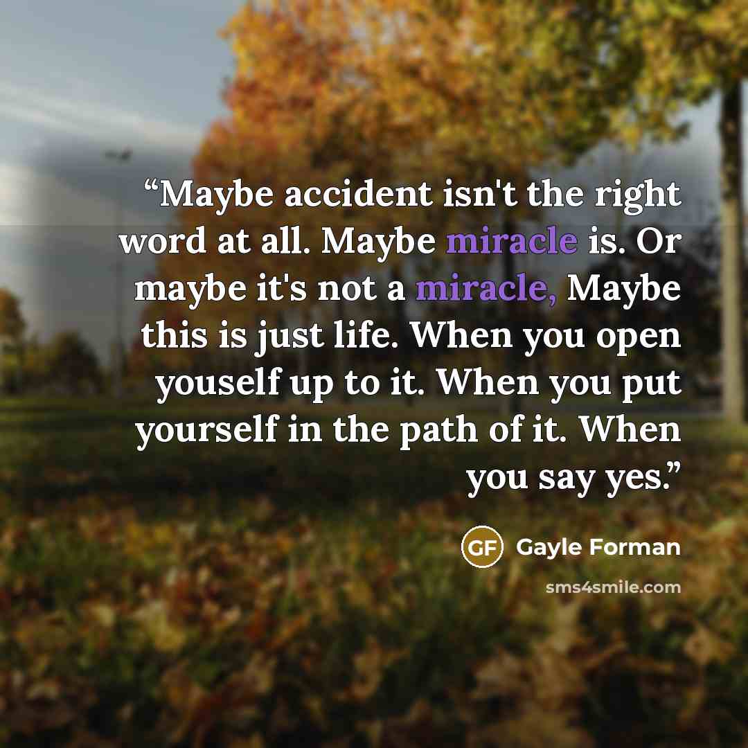 “Maybe accident isn't the right word at all. Maybe miracle is. Or maybe it's not a miracle, Maybe this is just life. When you open youself up to it. When you put yourself in the path of it. When you say yes.” quote by Gayle Forman
