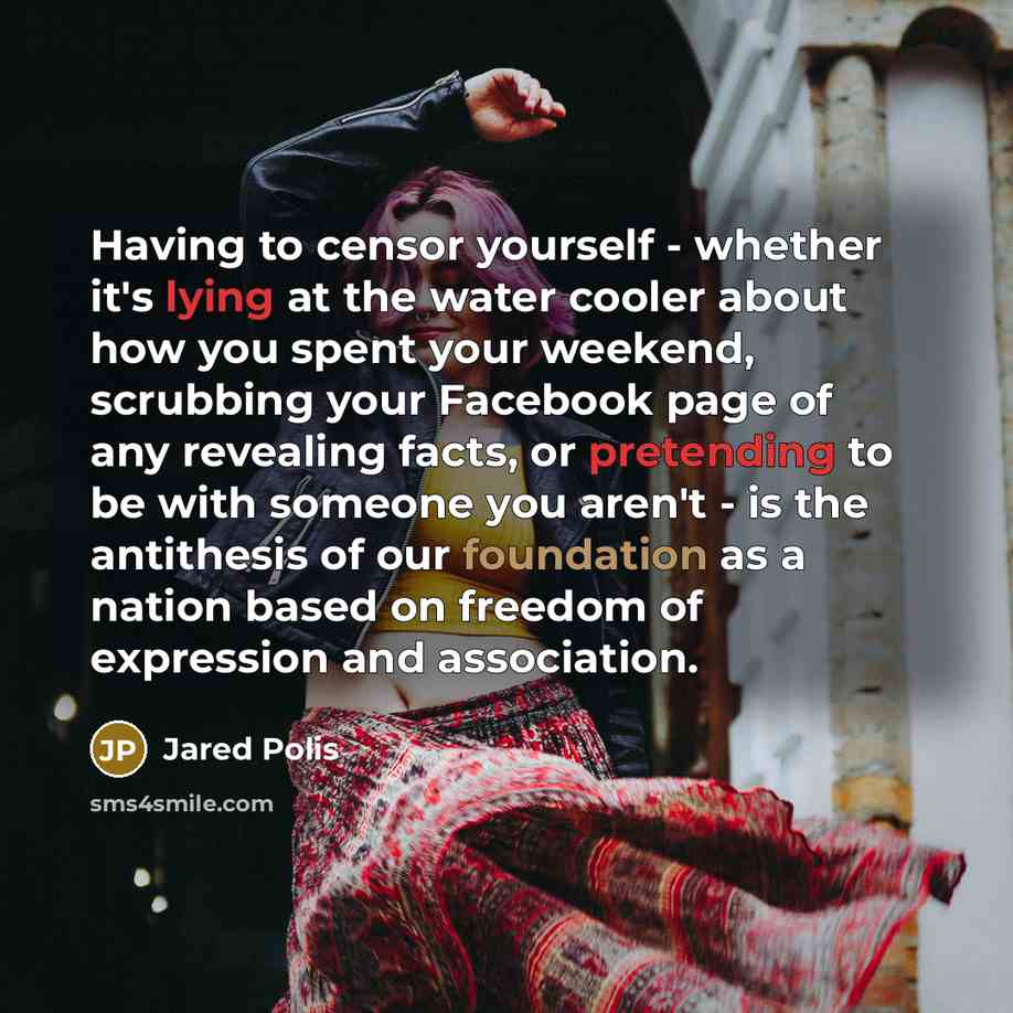“Having to censor yourself - whether it's lying at the water cooler about how you spent your weekend, scrubbing your Facebook page of any revealing facts, or pretending to be with someone you aren't - is the antithesis of our foundation as a nation based on freedom of expression and association.” quote by Jared Polis
