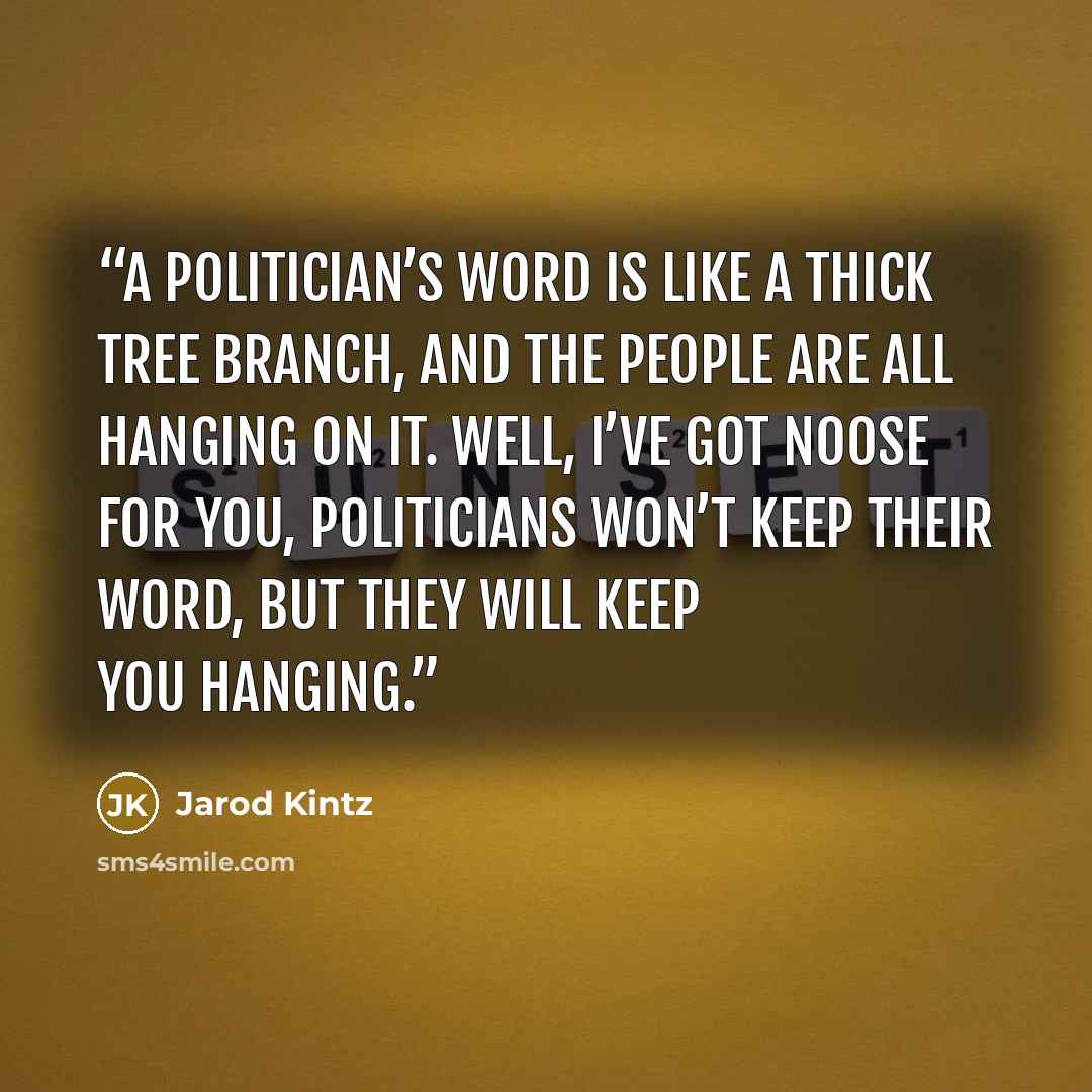 “A politician’s word is like a thick tree branch, and the people are all hanging on it. Well, I’ve got noose for you, politicians won’t keep their word, but they will keep you hanging.” quote by Jarod Kintz