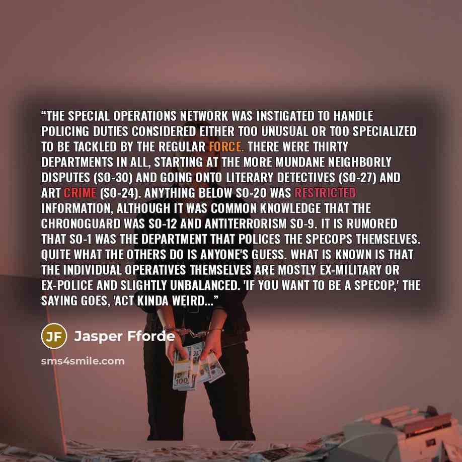 “The Special Operations Network was instigated to handle policing duties considered either too unusual or too specialized to be tackled by the regular force. There were thirty departments in all, starting at the more mundane Neighborly Disputes (SO-30) and going onto Literary Detectives (SO-27) and…” quote by Jasper Fforde