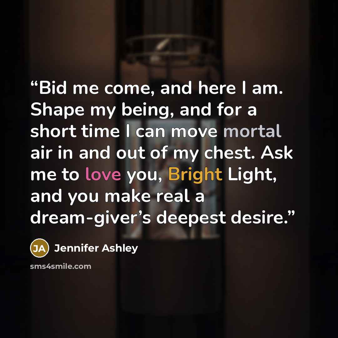 “Bid me come, and here I am. Shape my being, and for a short time I can move mortal air in and out of my chest. Ask me to love you, Bright Light, and you make real a dream-giver’s deepest desire.” quote by Jennifer Ashley