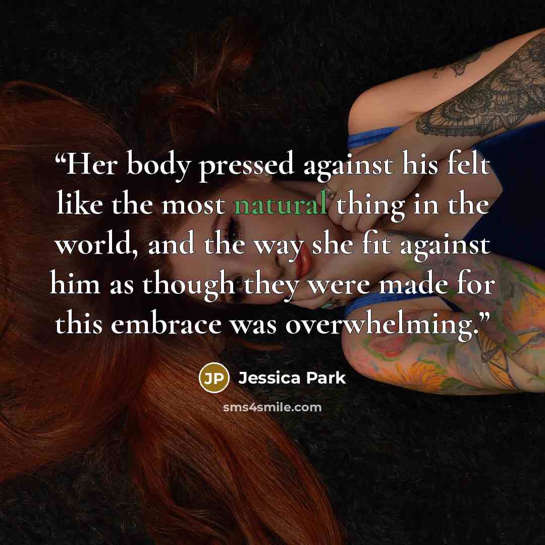 “Her body pressed against his felt like the most natural thing in the world, and the way she fit against him as though they were made for this embrace was overwhelming.” quote by Jessica Park