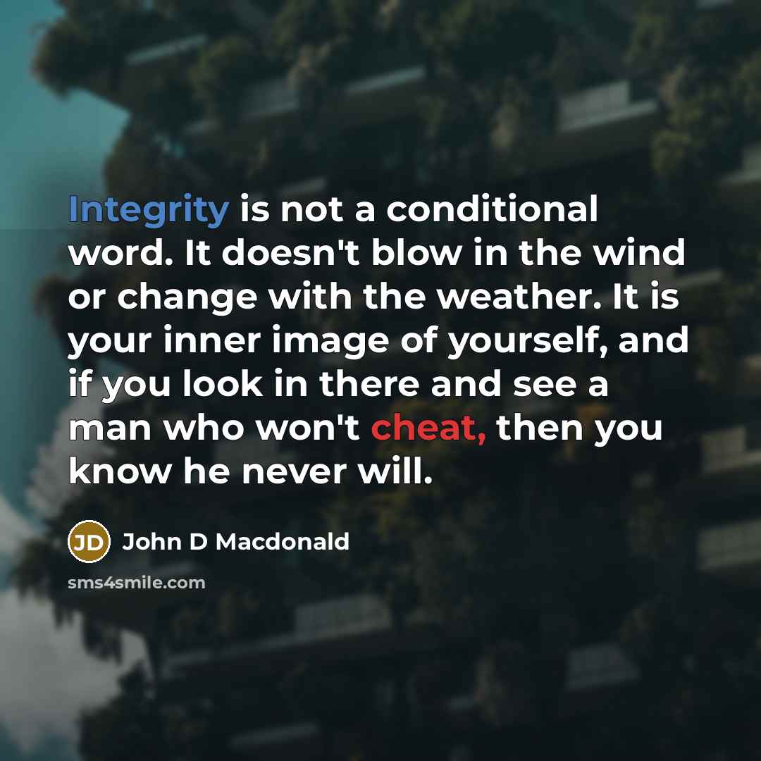 “Integrity is not a conditional word. It doesn't blow in the wind or change with the weather. It is your inner image of yourself, and if you look in there and see a man who won't cheat, then you know he never will.” quote by John D MacDonald