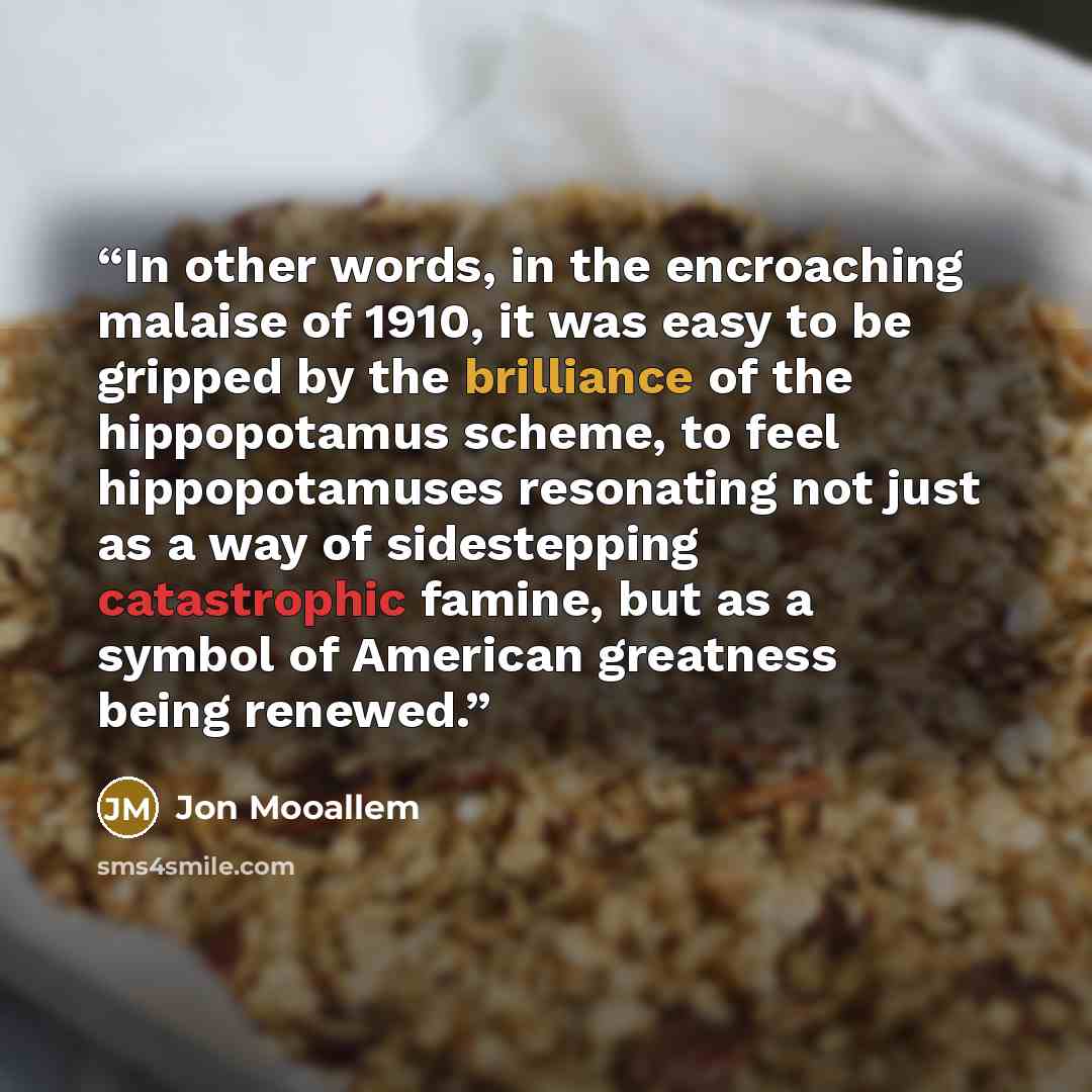 “In other words, in the encroaching malaise of 1910, it was easy to be gripped by the brilliance of the hippopotamus scheme, to feel hippopotamuses resonating not just as a way of sidestepping catastrophic famine, but as a symbol of American greatness being renewed.” quote by Jon Mooallem