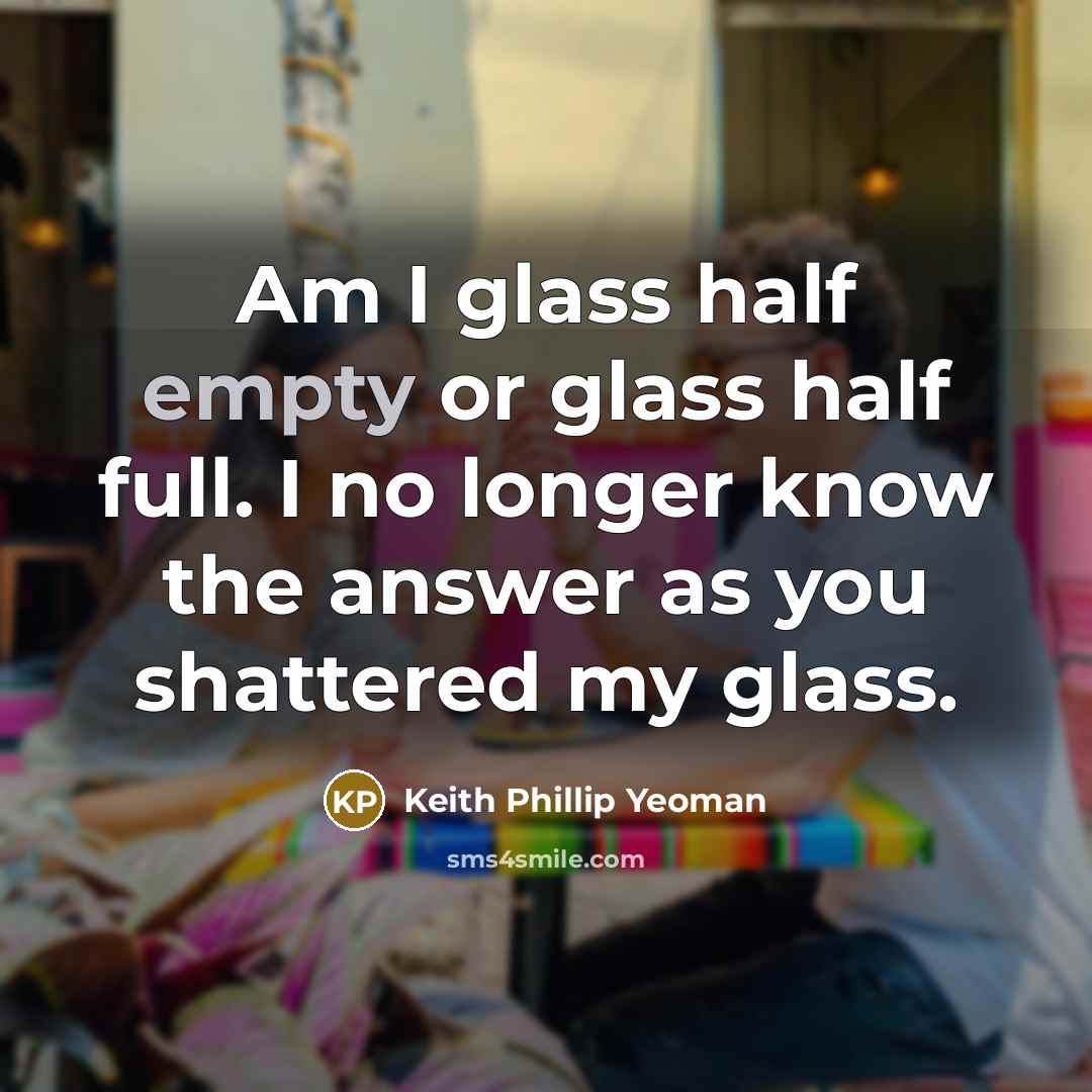 “Am I glass half empty or glass half full. I no longer know the answer as you shattered my glass.” quote by Keith Phillip Yeoman