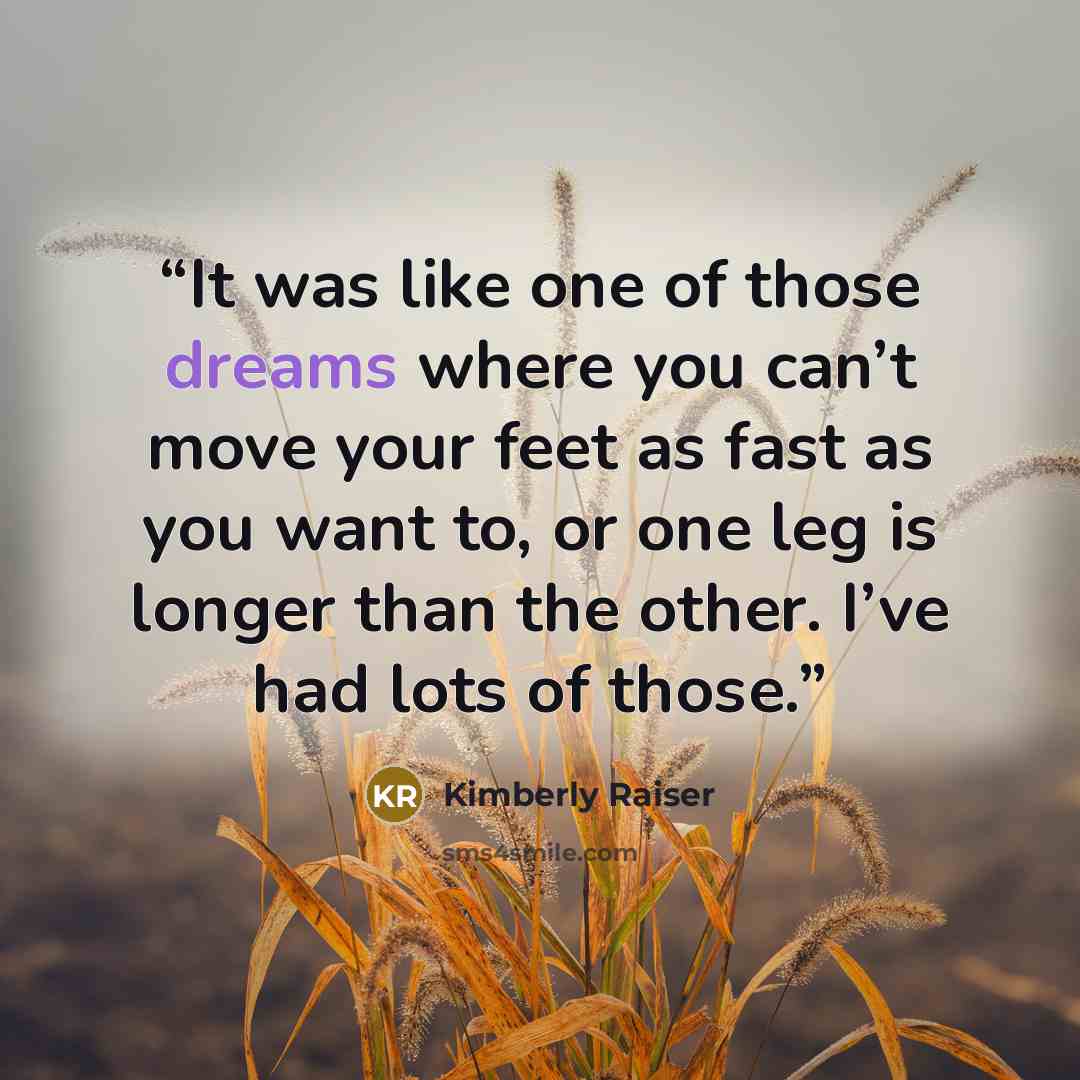 “It was like one of those dreams where you can’t move your feet as fast as you want to, or one leg is longer than the other. I’ve had lots of those.” quote by Kimberly Raiser