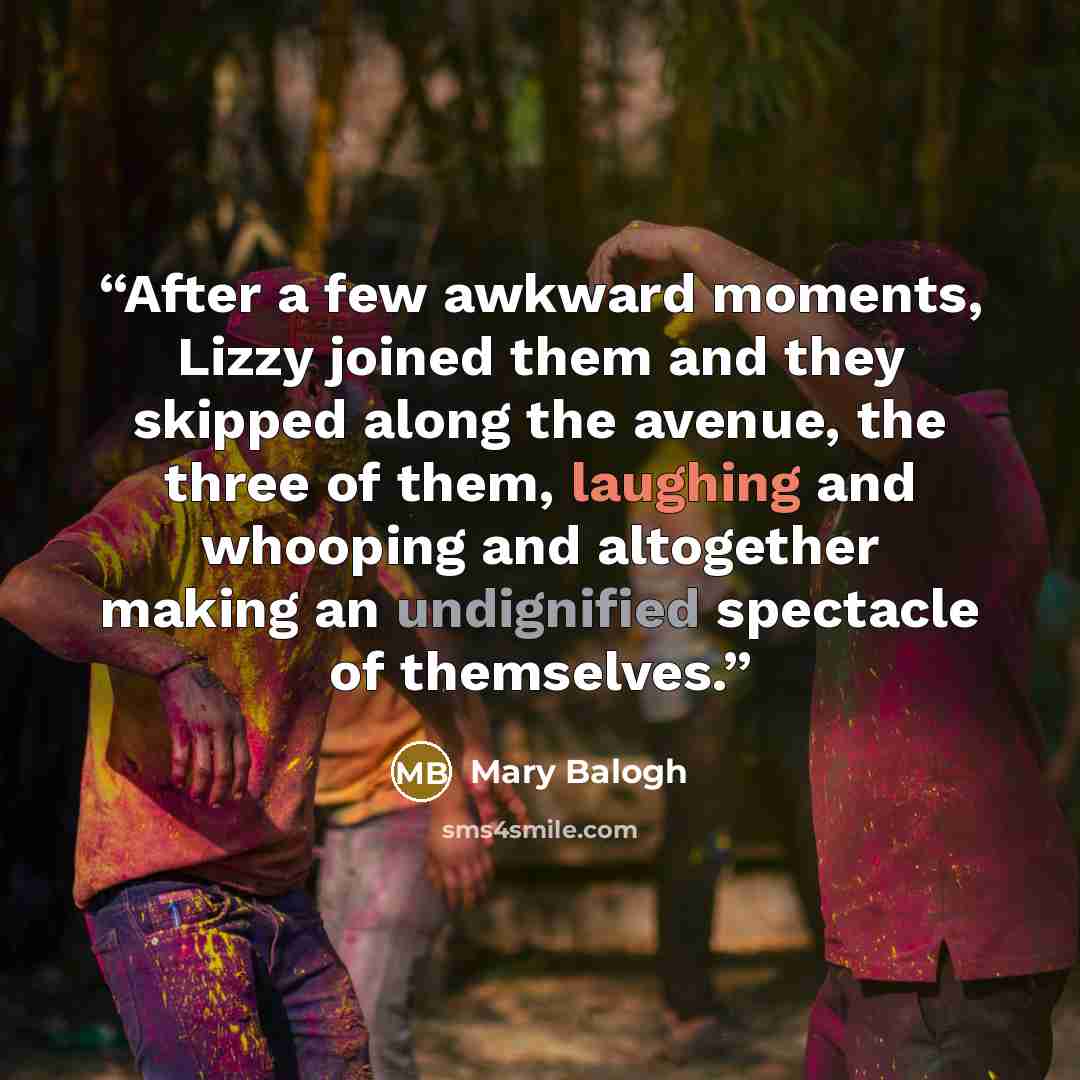 “After a few awkward moments, Lizzy joined them and they skipped along the avenue, the three of them, laughing and whooping and altogether making an undignified spectacle of themselves.” quote by Mary Balogh