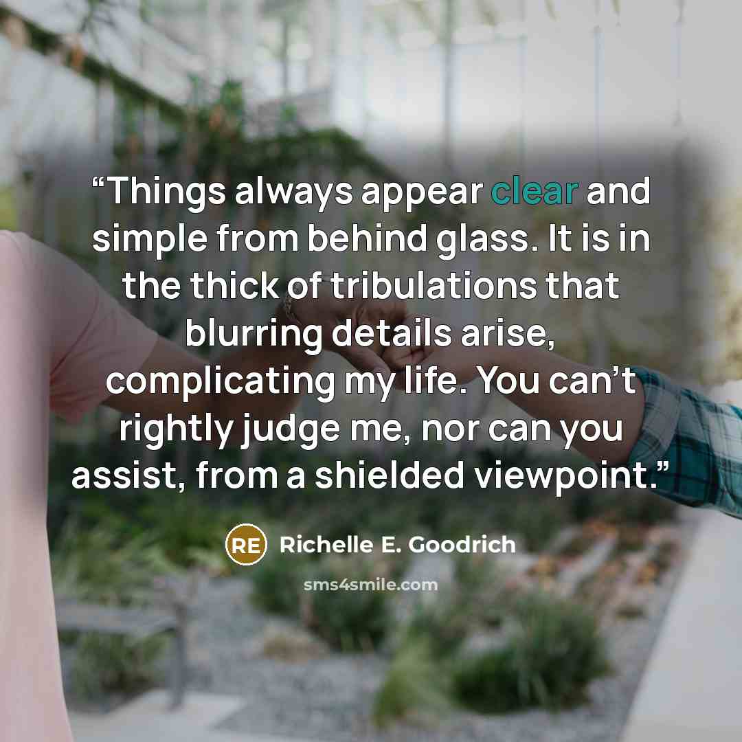 “Things always appear clear and simple from behind glass. It is in the thick of tribulations that blurring details arise, complicating my life. You can't rightly judge me, nor can you assist, from a shielded viewpoint.” quote by Richelle E. Goodrich
