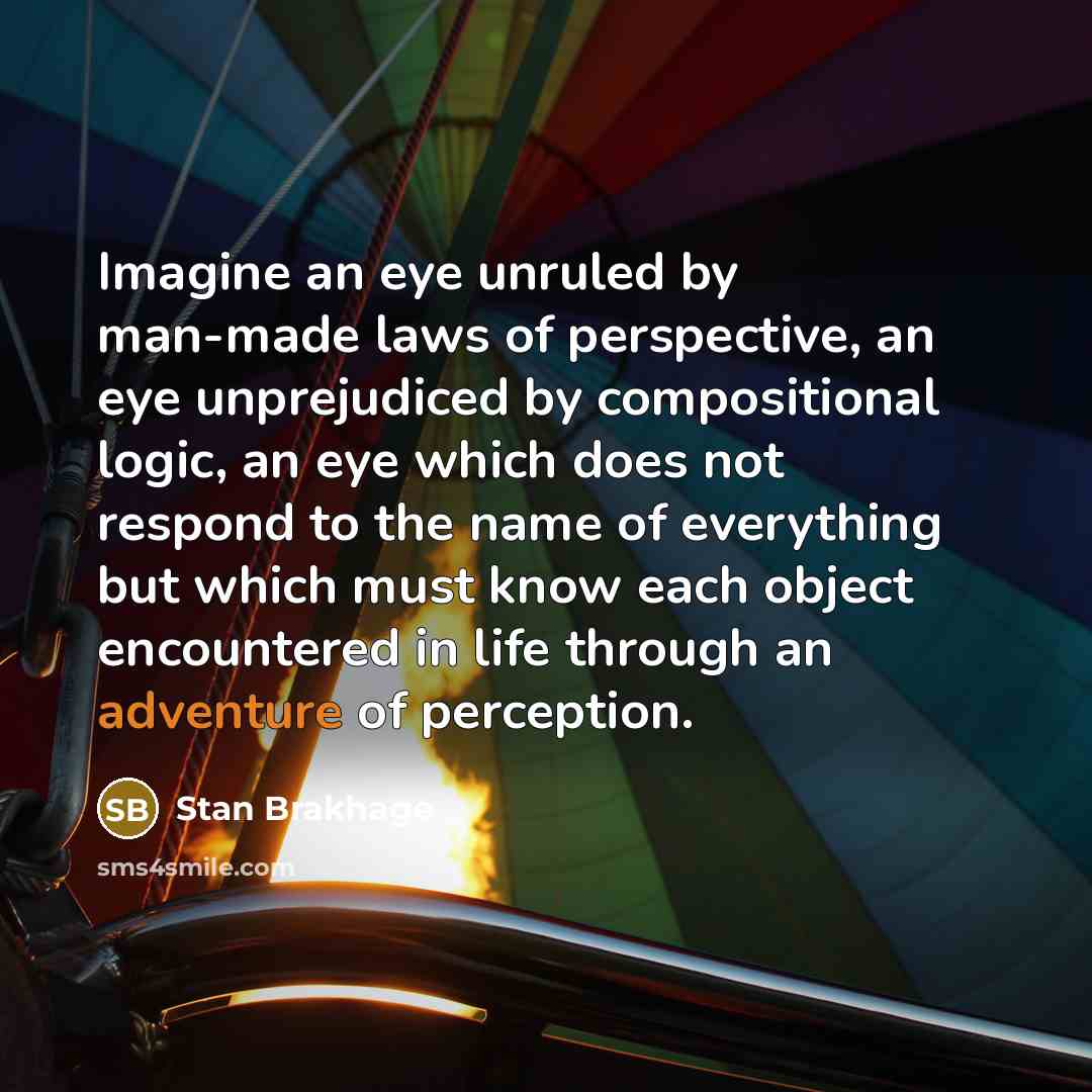 “Imagine an eye unruled by man-made laws of perspective, an…” quote by Stan Brakhage