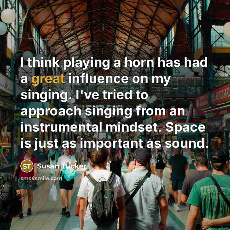“I think playing a horn has had a great influence on my singing. I've tried to approach singing from an instrumental mindset. Space is just as important as sound.” quote by Susan Tucker