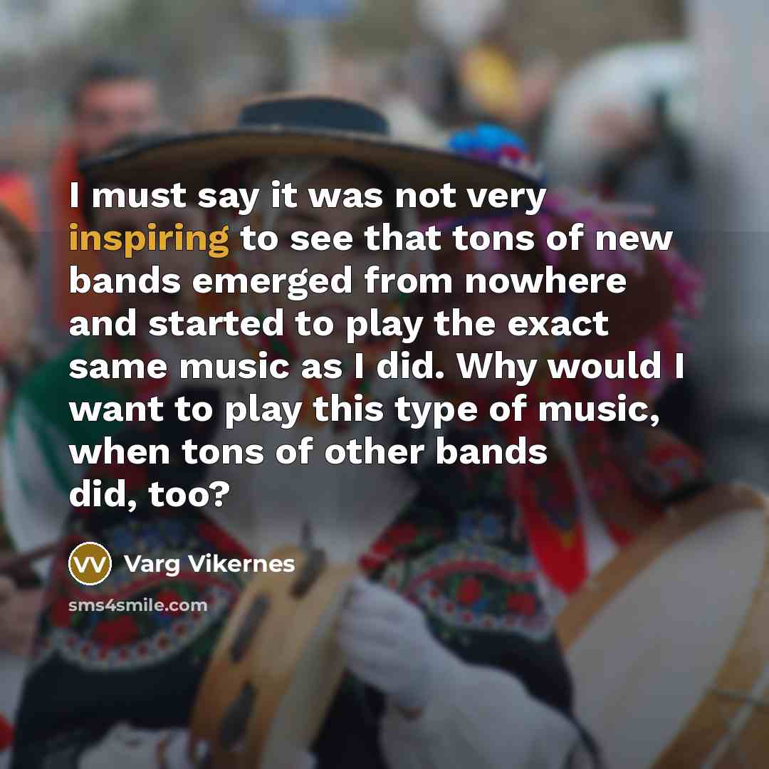 “I must say it was not very inspiring to see that tons of new bands emerged from nowhere and started to play the exact same music as I did. Why would I want to play this type of music, when tons of other bands did, too?” quote by Varg Vikernes