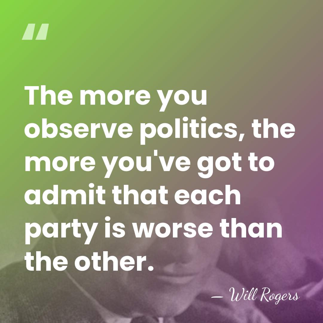 The more you observe politics, the more you've got to admit that&hellip; - Will Rogers