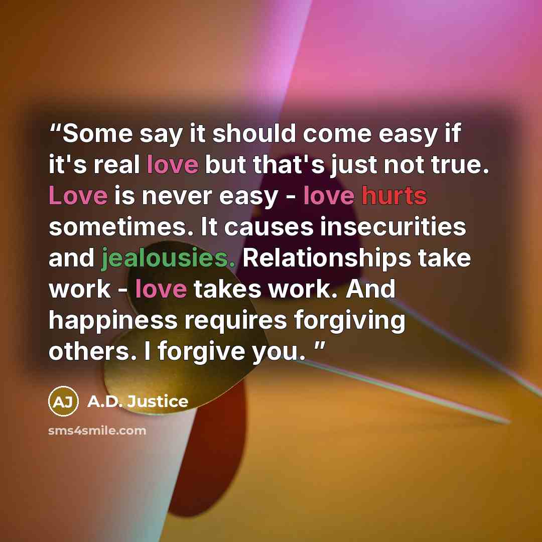 “Some say it should come easy if it's real love but that's just not true. Love is never easy - love hurts sometimes. It causes insecurities and jealousies. Relationships take work - love takes work. And happiness requires forgiving others. I forgive you.” quote by A.D. Justice