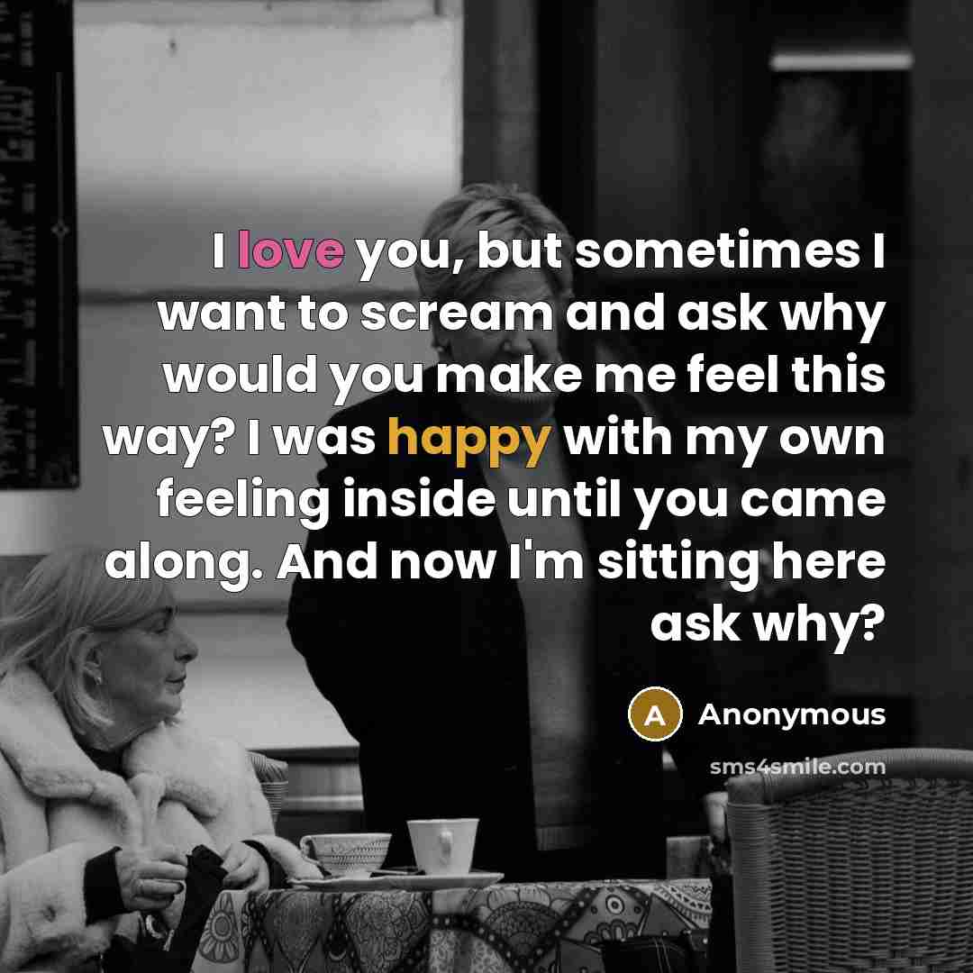 “I love you, but sometimes I want to scream and ask why would you make me feel this way? I was happy with my own feeling inside until you came along. And now I'm sitting here ask why?” quote by Anonymous
