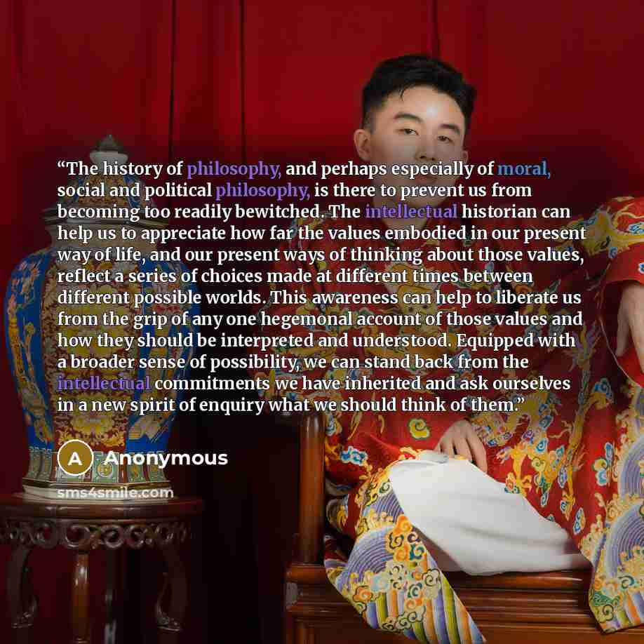 “The history of philosophy, and perhaps especially of moral, social and political philosophy, is there to prevent us from becoming too readily bewitched. The intellectual historian can help us to appreciate how far the values embodied in our present way of life, and our present ways of thinking…” quote by Anonymous