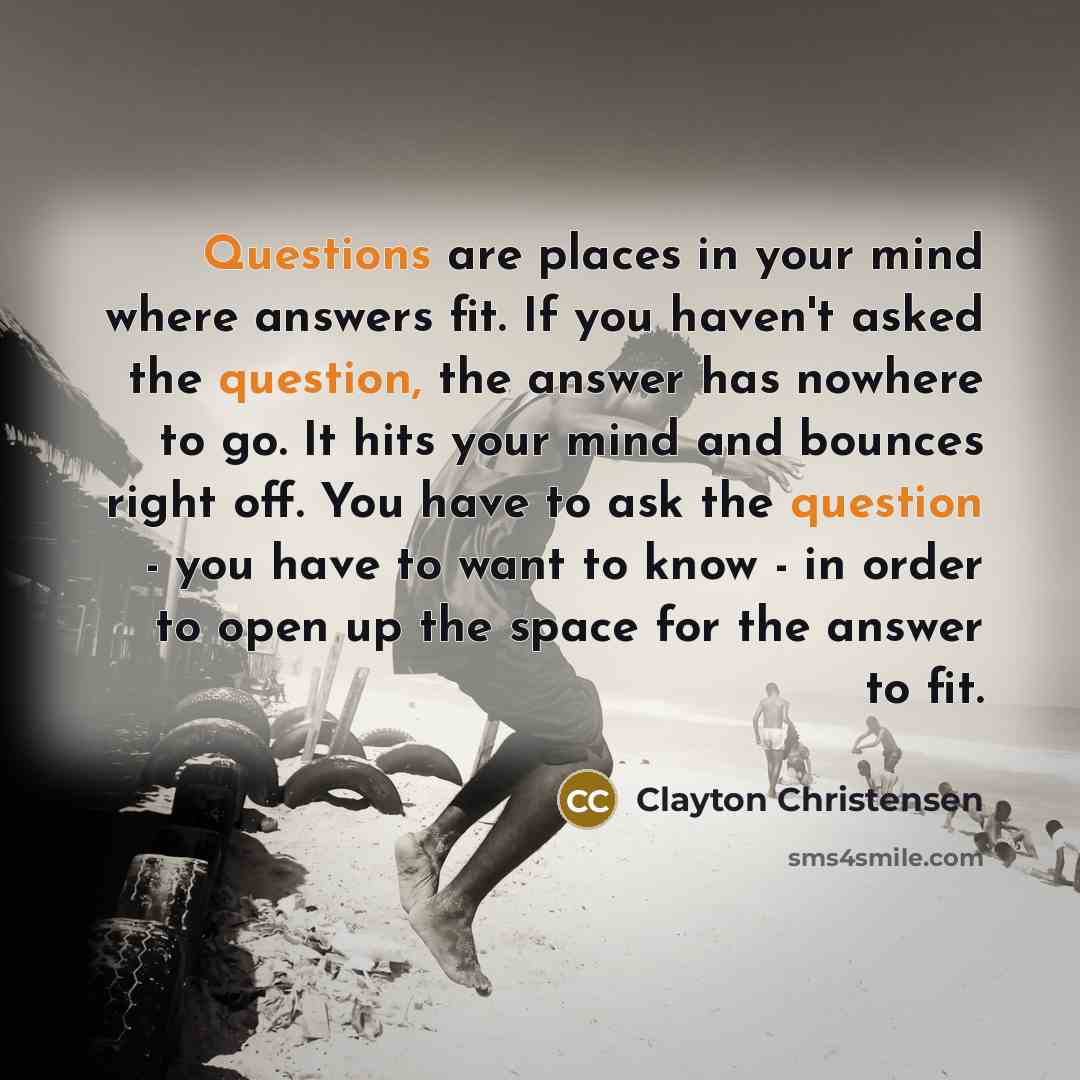 “Questions are places in your mind where answers fit. If you haven't asked the question, the answer has nowhere to go. It hits your mind and bounces right off. You have to ask the question - you have to want to know - in order to open up the space for the answer to fit.” quote by Clayton Christensen